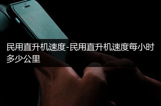 民用直升机速度-民用直升机速度每小时多少公里